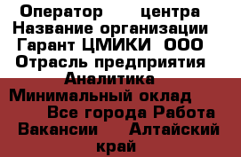 Оператор Call-центра › Название организации ­ Гарант-ЦМИКИ, ООО › Отрасль предприятия ­ Аналитика › Минимальный оклад ­ 17 000 - Все города Работа » Вакансии   . Алтайский край